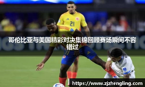 哥伦比亚与美国精彩对决集锦回顾赛场瞬间不容错过